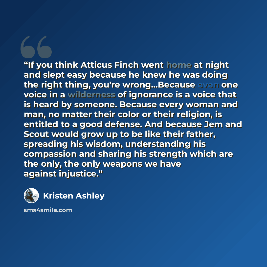“If you think Atticus Finch went home at night and slept easy because he knew he was doing the right thing, you're wrong…Because even one voice in a wilderness of ignorance is a voice that is heard by someone. Because every woman and man, no matter their color or their religion, is entitled to a…” quote by Kristen Ashley