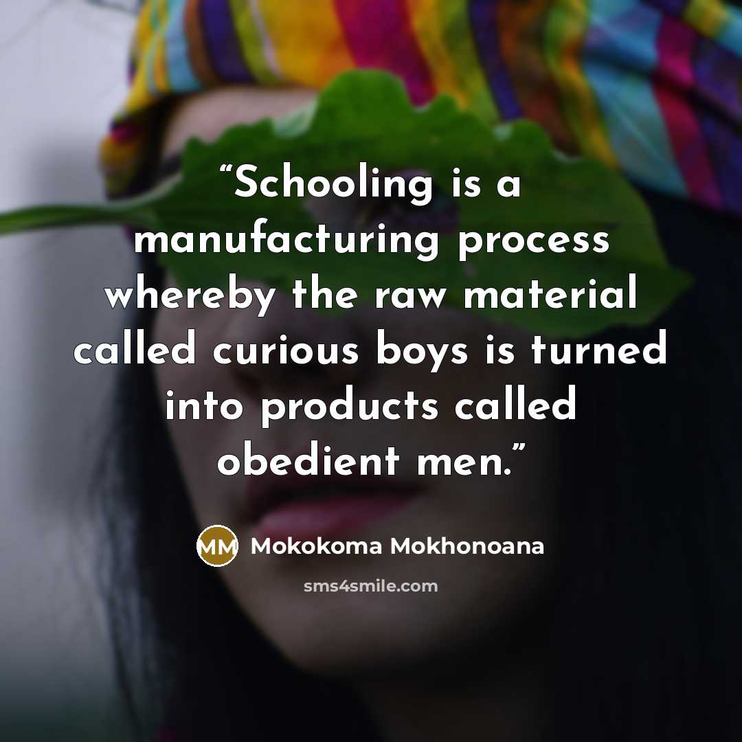 “Schooling is a manufacturing process whereby the raw material called curious boys is turned into products called obedient men.” quote by Mokokoma Mokhonoana