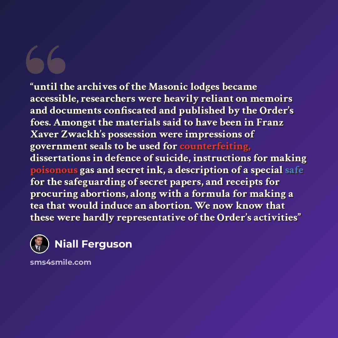 “until the archives of the Masonic lodges became accessible, researchers were heavily reliant on memoirs and documents confiscated and published by the Order’s foes. Amongst the materials said to have been in Franz Xaver Zwackh’s possession were impressions of government seals to be used for…” quote by Niall Ferguson