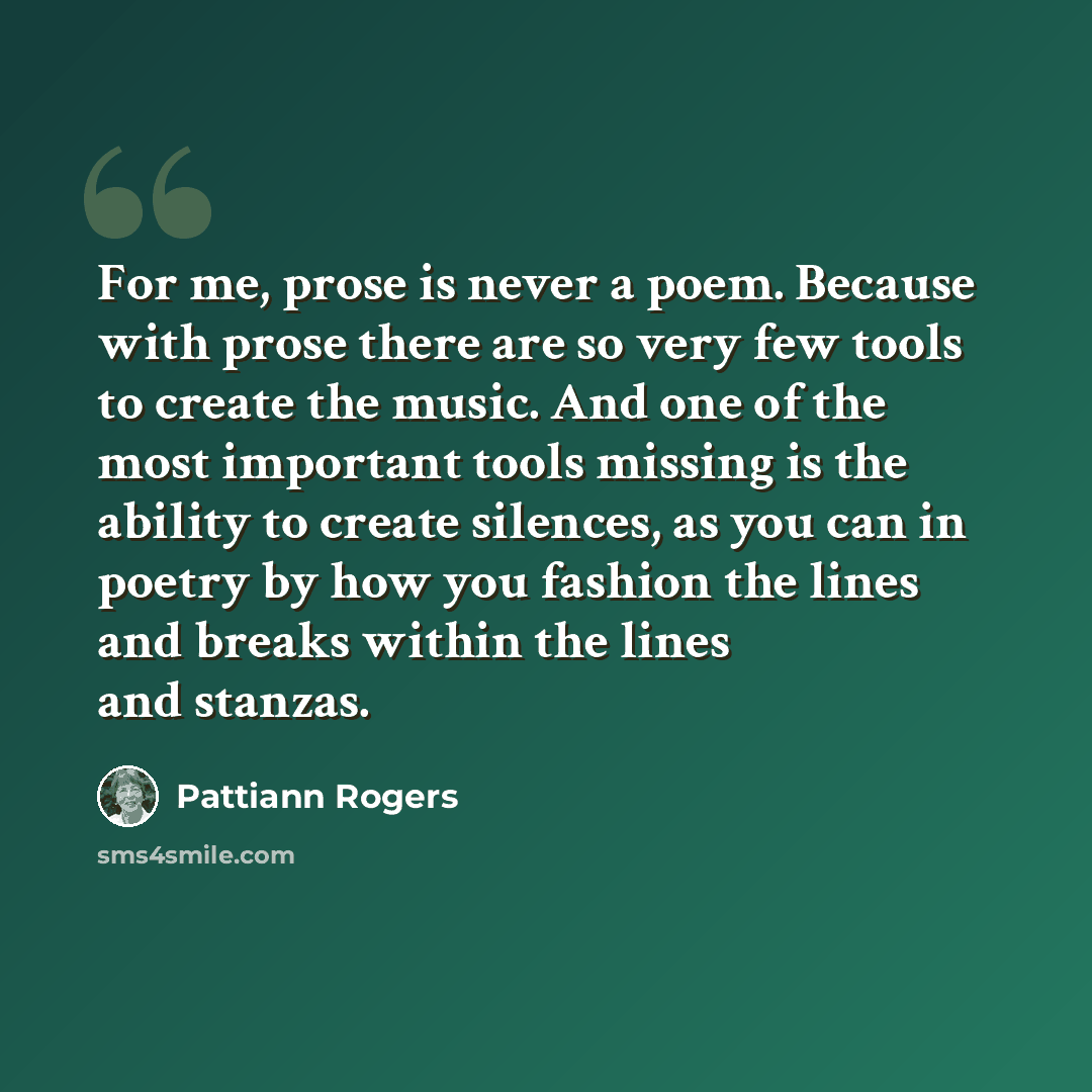 “For me, prose is never a poem. Because with prose there are so very few tools to create the music. And one of the most important tools missing is the ability to create silences, as you can in poetry by how you fashion the lines and breaks within the lines and stanzas.” quote by Pattiann Rogers