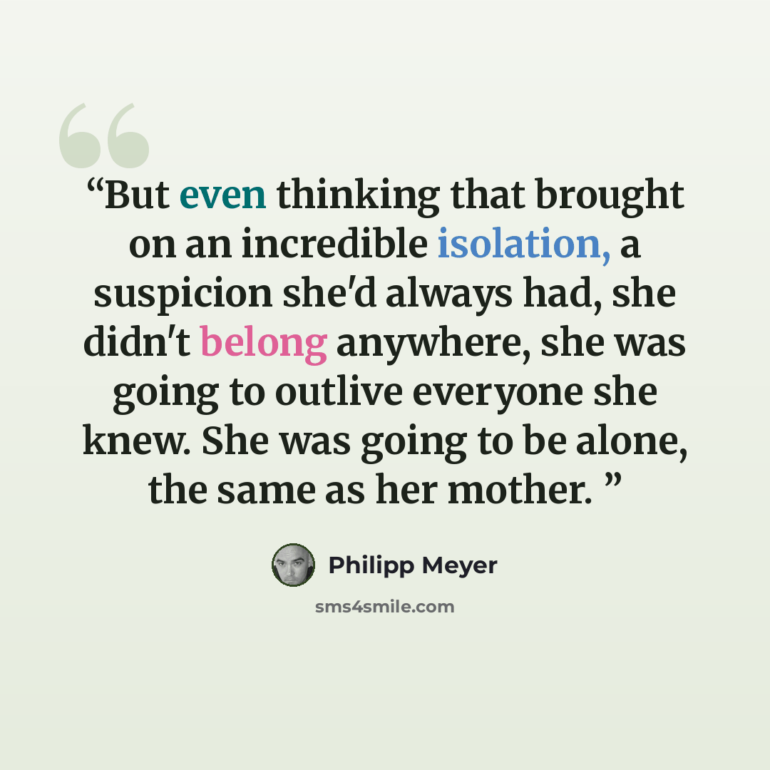 “But even thinking that brought on an incredible isolation, a suspicion she'd always had, she didn't belong anywhere, she was going to outlive everyone she knew. She was going to be alone, the same as her mother.” quote by Philipp Meyer