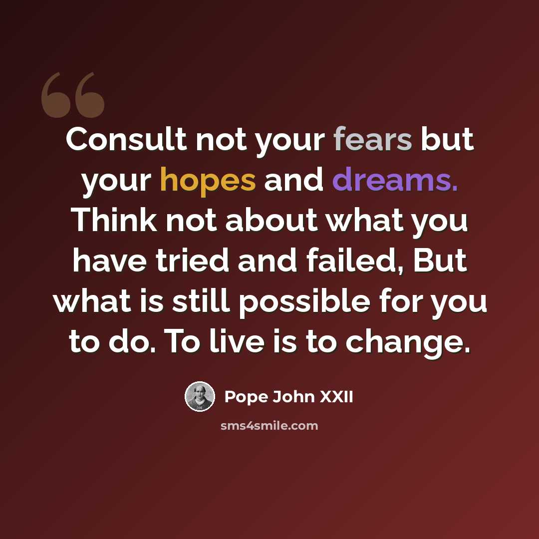 “Consult not your fears but your hopes and dreams. Think not about what you have tried and failed, But what is still possible for you to do. To live is to change.” quote by Pope John XXII