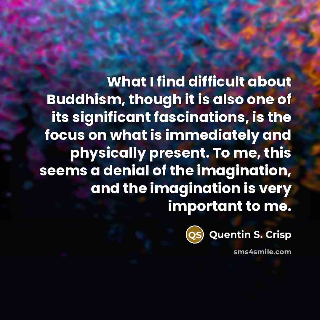 “What I find difficult about Buddhism, though it is also one of its significant fascinations, is the focus on what is immediately and physically present. To me, this seems a denial of the imagination, and the imagination is very important to me.” quote by Quentin S. Crisp