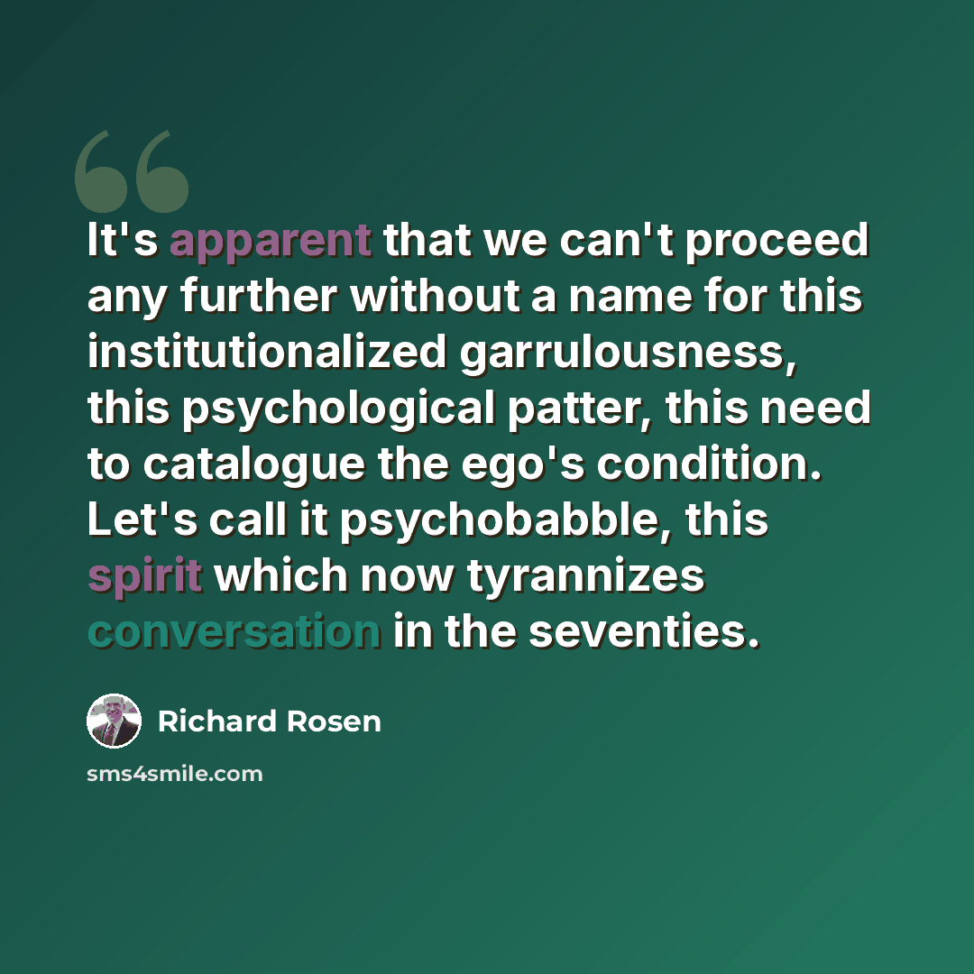 “It's apparent that we can't proceed any further without a name for this institutionalized garrulousness, this psychological patter, this need to catalogue the ego's condition. Let's call it psychobabble, this spirit which now tyrannizes conversation in the seventies.” quote by Richard Rosen