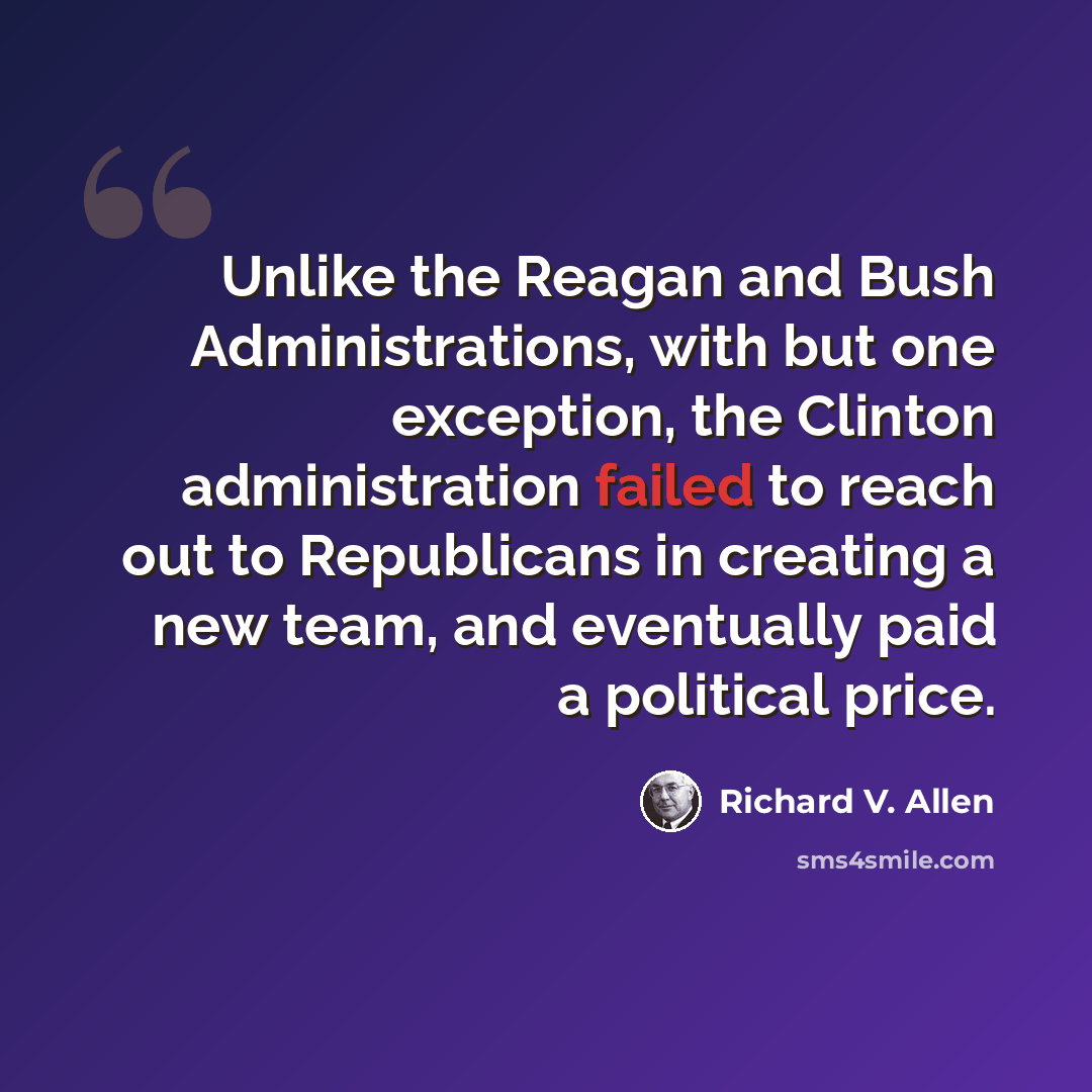 “Unlike the Reagan and Bush Administrations, with but one exception, the Clinton administration failed to reach out to Republicans in creating a new team, and eventually paid a political price.” quote by Richard V. Allen