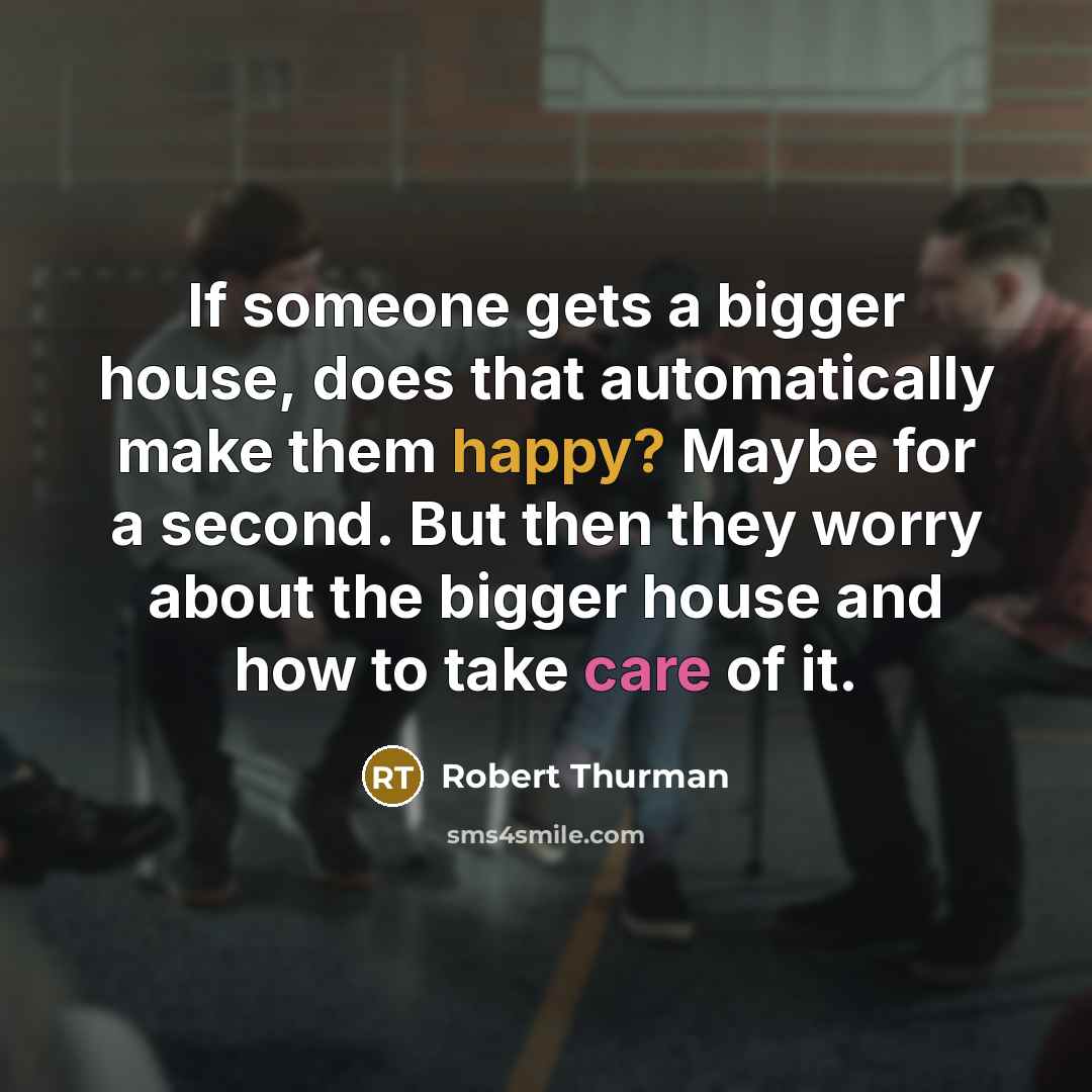 “If someone gets a bigger house, does that automatically make them happy? Maybe for a second. But then they worry about the bigger house and how to take care of it.” quote by Robert Thurman