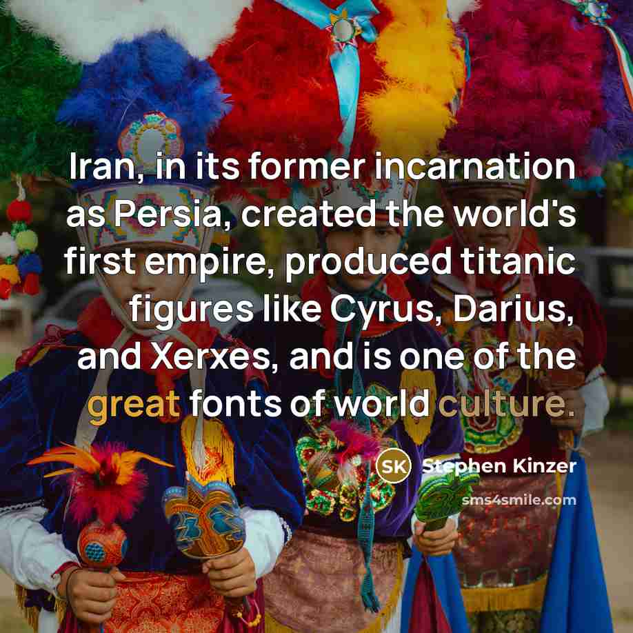 “Iran, in its former incarnation as Persia, created the world's first empire, produced titanic figures like Cyrus, Darius, and Xerxes, and is one of the great fonts of world culture.” quote by Stephen Kinzer