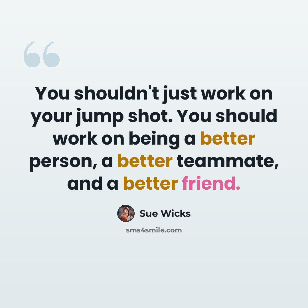“You shouldn't just work on your jump shot. You should work on being a better person, a better teammate, and a better friend.” quote by Sue Wicks