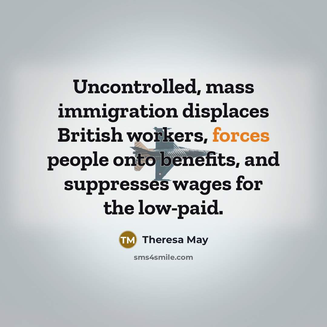 “Uncontrolled, mass immigration displaces British workers, forces people onto benefits, and suppresses wages for the low-paid.” quote by Theresa May