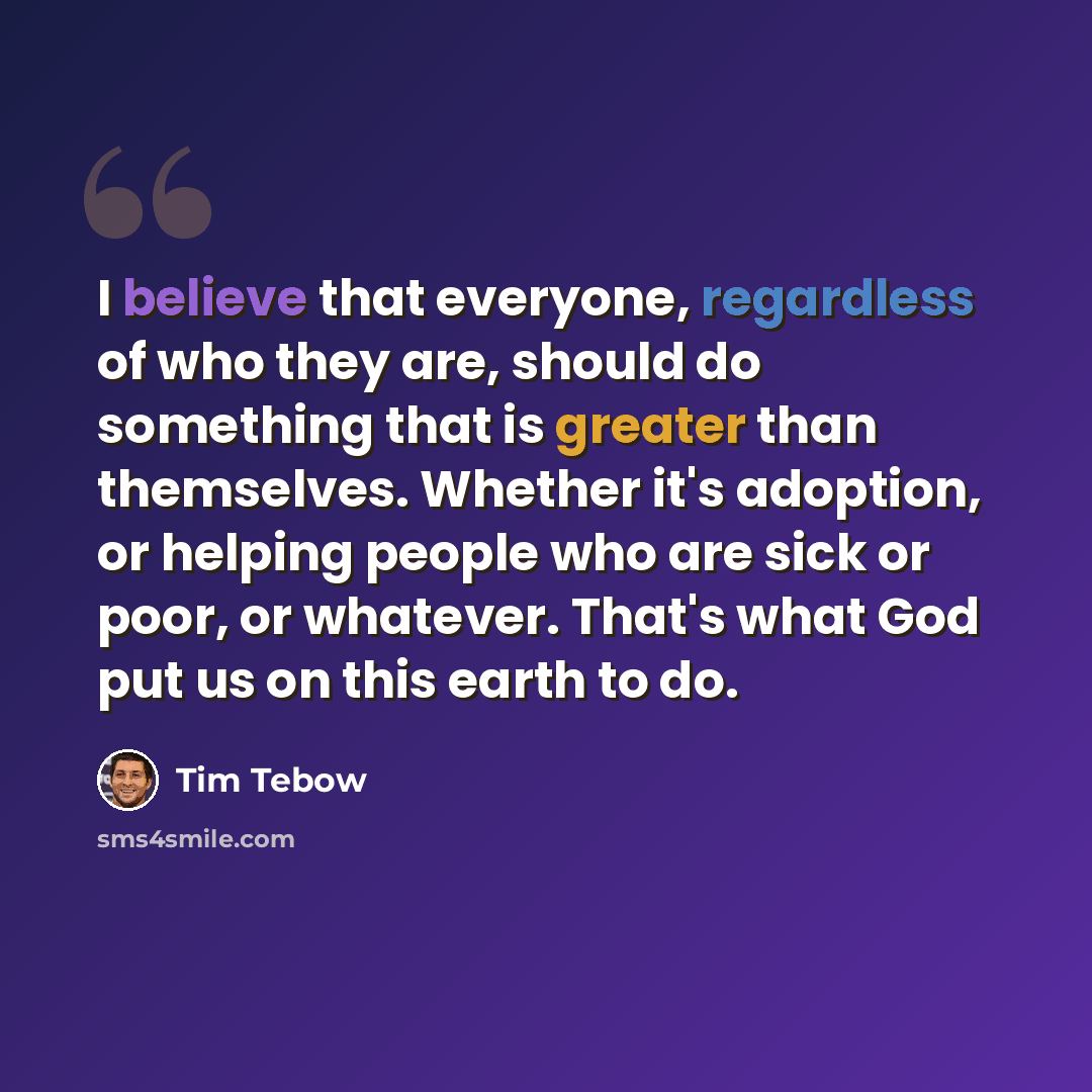 “I believe that everyone, regardless of who they are, should do something that is greater than themselves. Whether it's adoption, or helping people who are sick or poor, or whatever. That's what God put us on this earth to do.” quote by Tim Tebow
