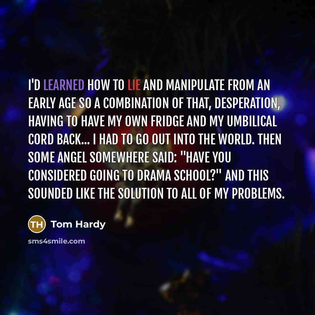 “I'd learned how to lie and manipulate from an early age so a combination of that, desperation, having to have my own fridge and my umbilical cord back... I had to go out into the world. Then some angel somewhere said: "Have you considered going to drama school?" And this sounded like the solution…” quote by Tom Hardy