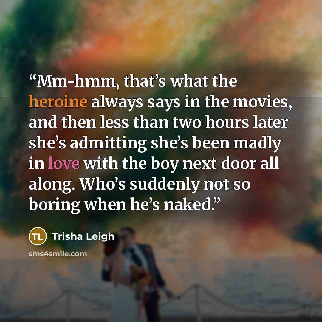 “Mm-hmm, that’s what the heroine always says in the movies, and then less than two hours later she’s admitting she’s been madly in love with the boy next door all along. Who’s suddenly not so boring when he’s naked.” quote by Trisha Leigh