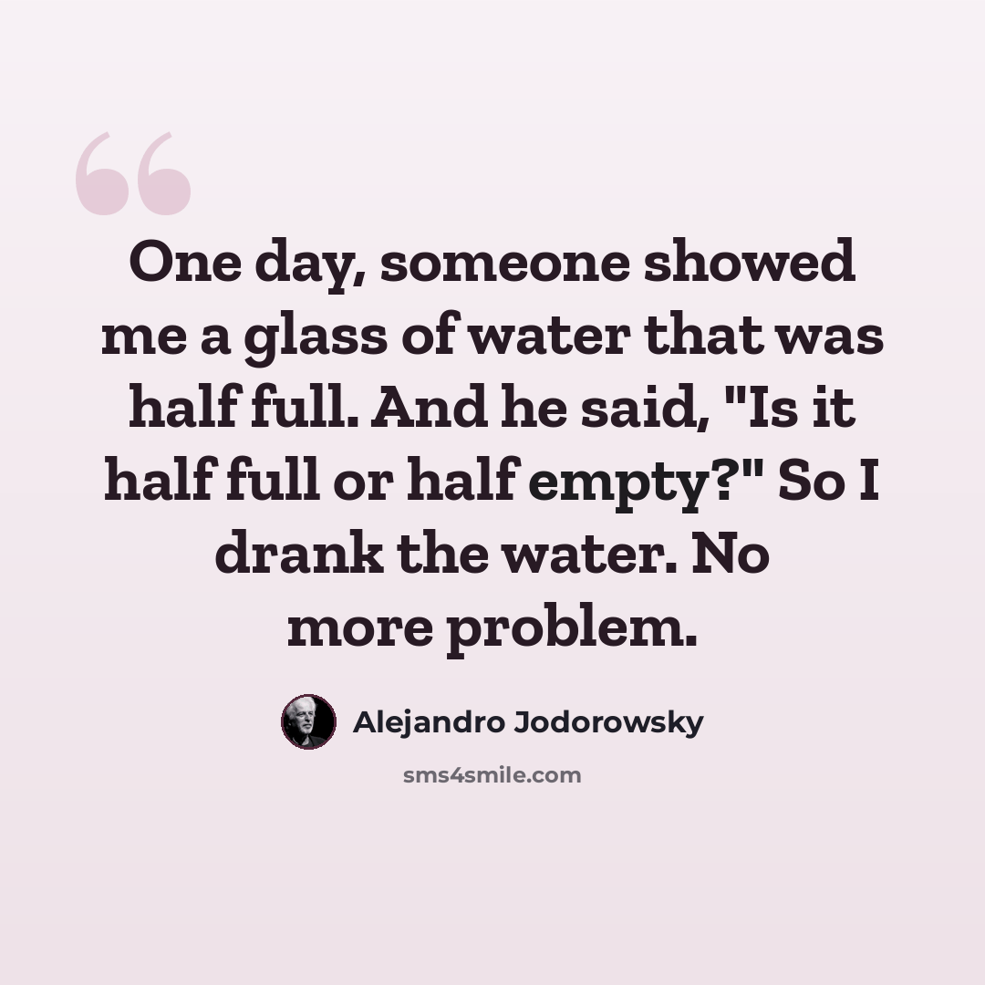 “One day, someone showed me a glass of water that was half full. And he said, "Is it half full or half empty?" So I drank the water. No more problem.” quote by Alejandro Jodorowsky