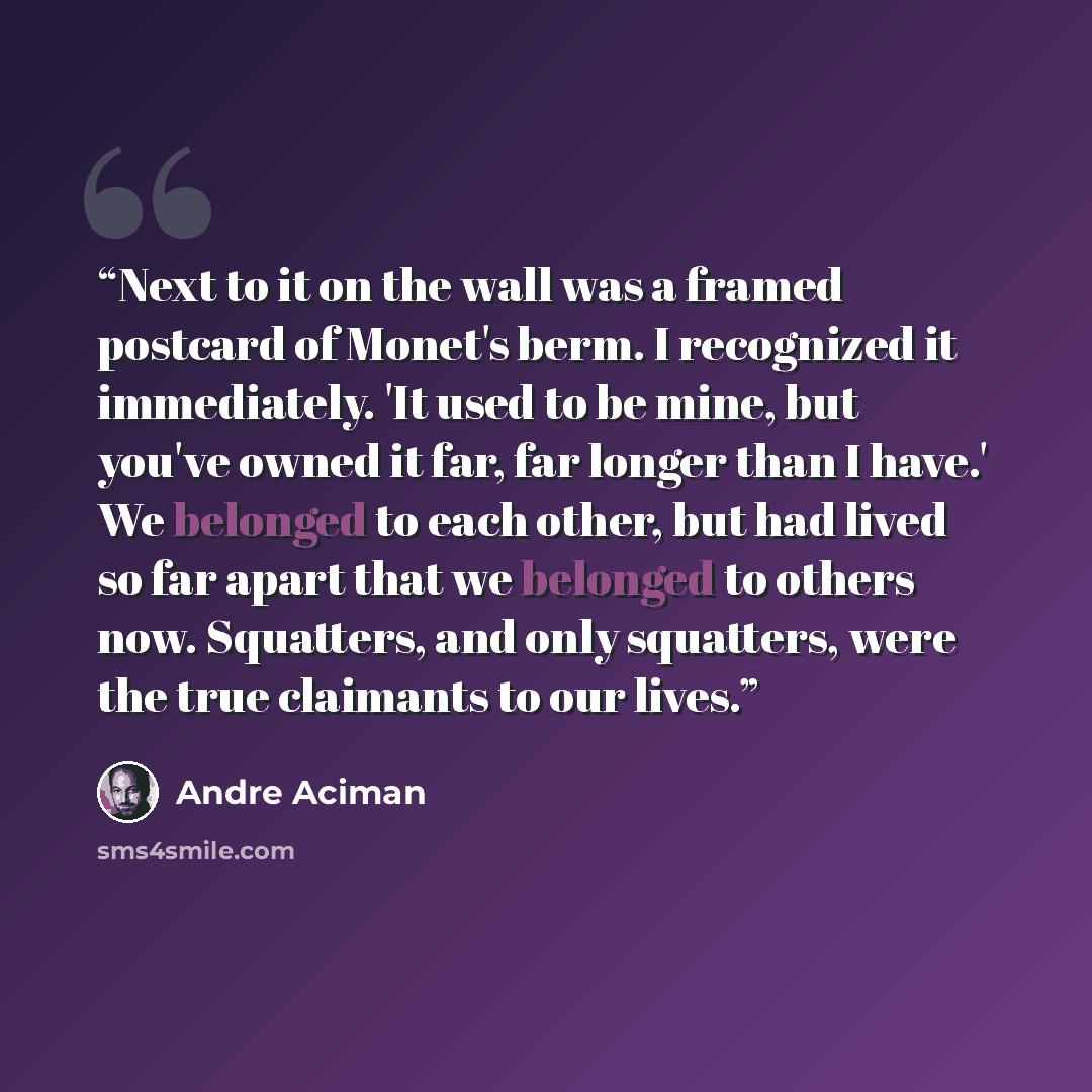 “Next to it on the wall was a framed postcard of Monet's berm. I recognized it immediately. 'It used to be mine, but you've owned it far, far longer than I have.' We belonged to each other, but had lived so far apart that we belonged to others now. Squatters, and only squatters, were the true…” quote by André Aciman