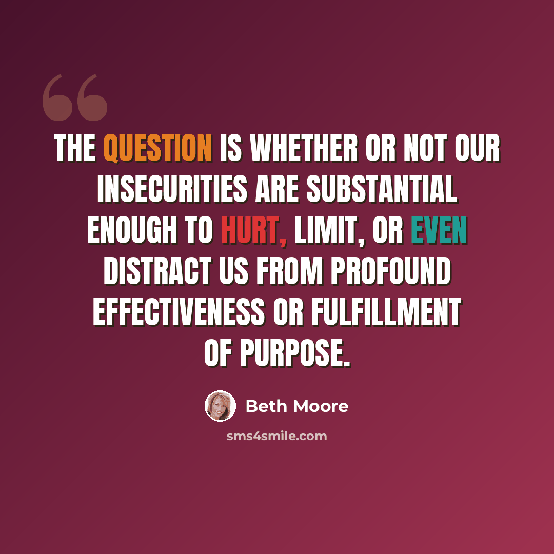 “The question is whether or not our insecurities are substantial enough to hurt, limit, or even distract us from profound effectiveness or fulfillment of purpose.” quote by Beth Moore