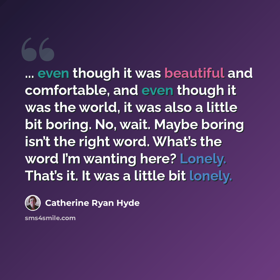 “... even though it was beautiful and comfortable, and even though it was the world, it was also a little bit boring. No, wait. Maybe boring isn’t the right word. What’s the word I’m wanting here? Lonely. That’s it. It was a little bit lonely.” quote by Catherine Ryan Hyde