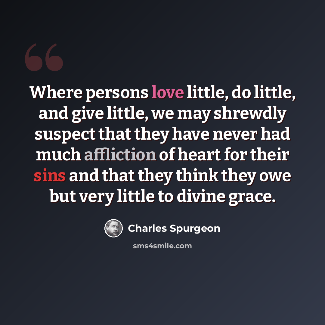 “Where persons love little, do little, and give little, we may shrewdly suspect that they have never had much affliction of heart for their sins and that they think they owe but very little to divine grace.” quote by Charles Spurgeon