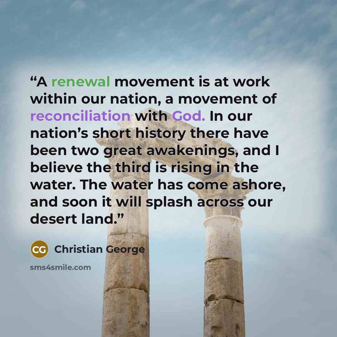 “A renewal movement is at work within our nation, a movement of reconciliation with God. In our nation’s short history there have been two great awakenings, and I believe the third is rising in the water. The water has come ashore, and soon it will splash across our desert land.” quote by Christian George
