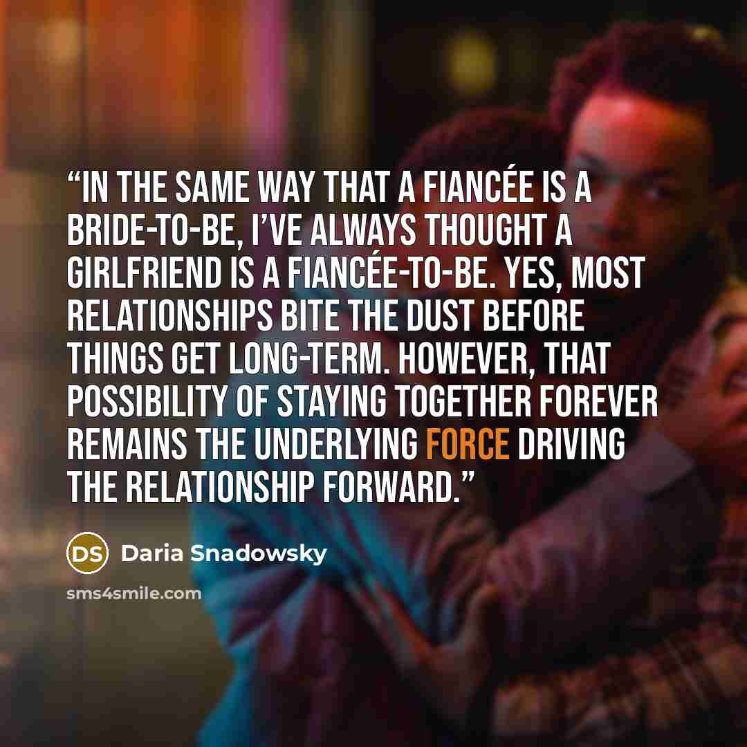 “In the same way that a fiancée is a bride-to-be, I’ve always thought a girlfriend is a fiancée-to-be. Yes, most relationships bite the dust before things get long-term. However, that possibility of staying together forever remains the underlying force driving the relationship forward.” quote by Daria Snadowsky