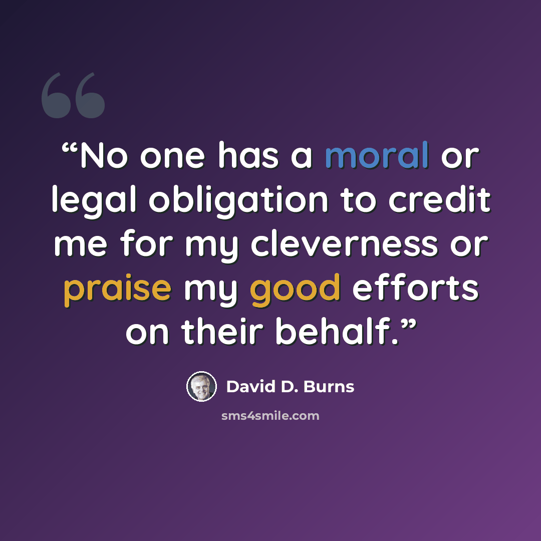 “No one has a moral or legal obligation to credit me for my cleverness or praise my good efforts on their behalf.” quote by David D. Burns