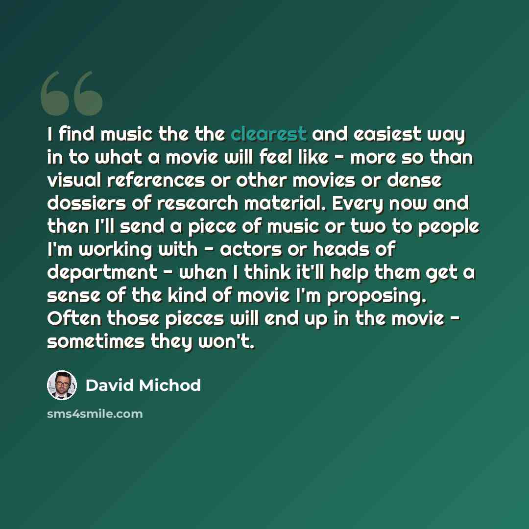 “I find music the the clearest and easiest way in to what a movie will feel like - more so than visual references or other movies or dense dossiers of research material. Every now and then I'll send a piece of music or two to people I'm working with - actors or heads of department - when I think…” quote by David Michod