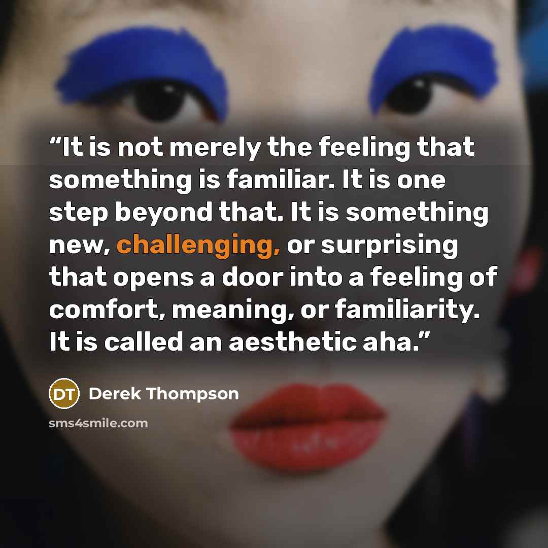 “It is not merely the feeling that something is familiar. It is one step beyond that. It is something new, challenging, or surprising that opens a door into a feeling of comfort, meaning, or familiarity. It is called an aesthetic aha.” quote by Derek Thompson