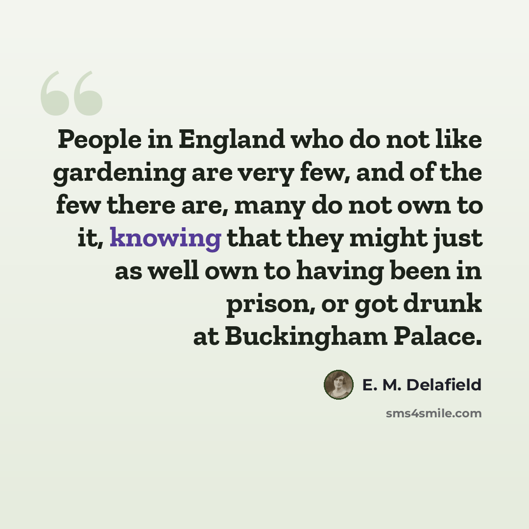 “People in England who do not like gardening are very few, and of the few there are, many do not own to it, knowing that they might just as well own to having been in prison, or got drunk at Buckingham Palace.” quote by E. M. Delafield