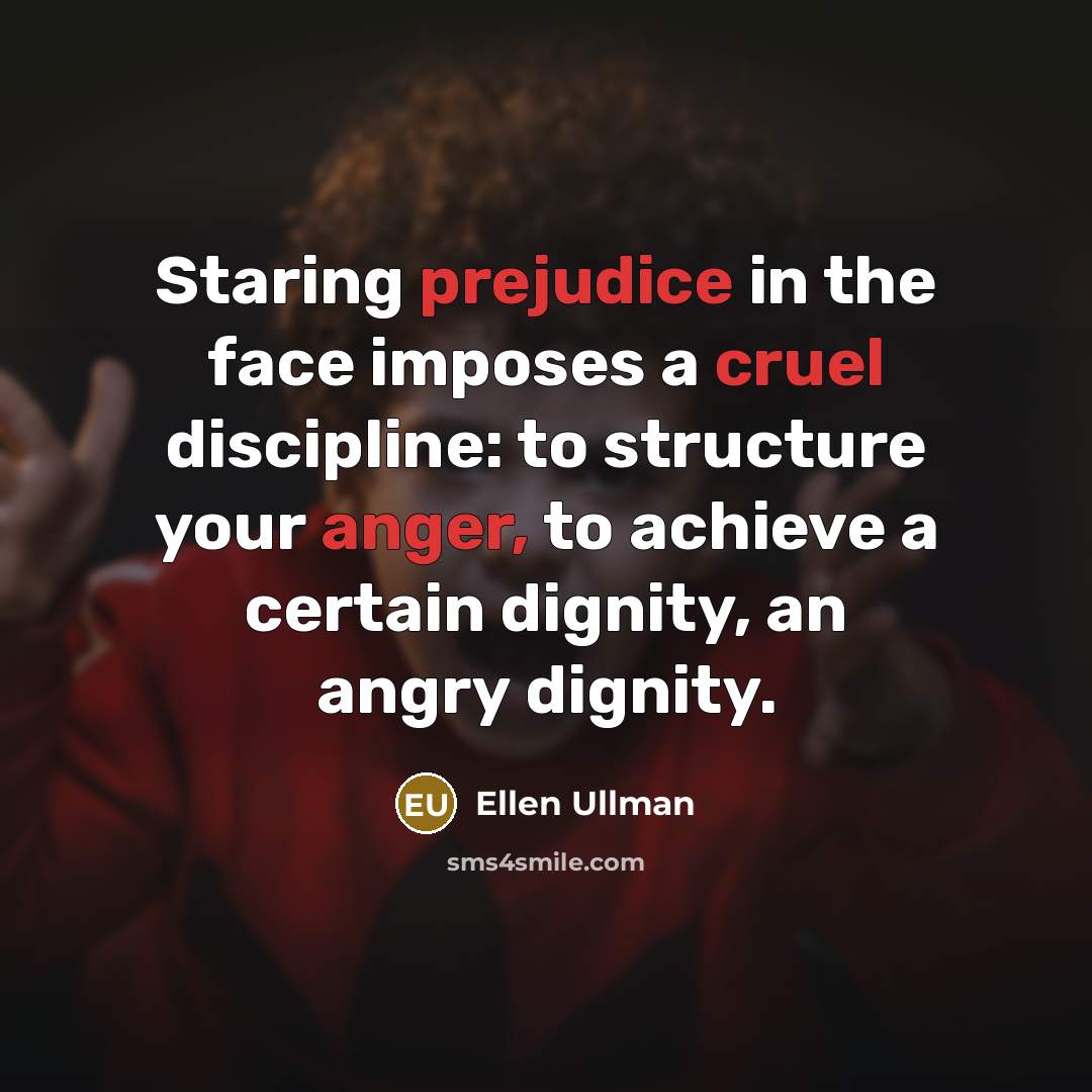 “Staring prejudice in the face imposes a cruel discipline: to structure your anger, to achieve a certain dignity, an angry dignity.” quote by Ellen Ullman