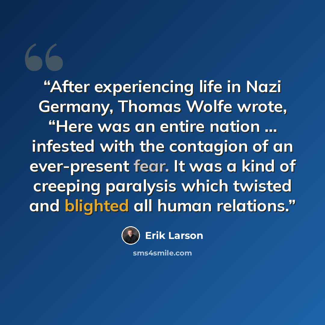 “After experiencing life in Nazi Germany, Thomas Wolfe wrote, “Here was an entire nation … infested with the contagion of an ever-present fear. It was a kind of creeping paralysis which twisted and blighted all human relations.” quote by Erik Larson