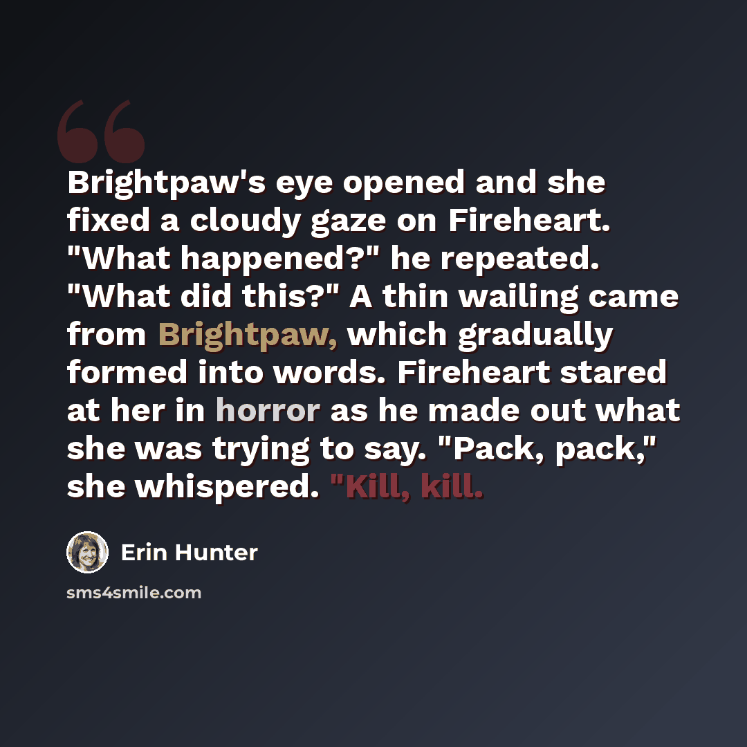 “Brightpaw's eye opened and she fixed a cloudy gaze on Fireheart. "What happened?" he repeated. "What did this?" A thin wailing came from Brightpaw, which gradually formed into words. Fireheart stared at her in horror as he made out what she was trying to say. "Pack, pack," she whispered. "Kill…” quote by Erin Hunter