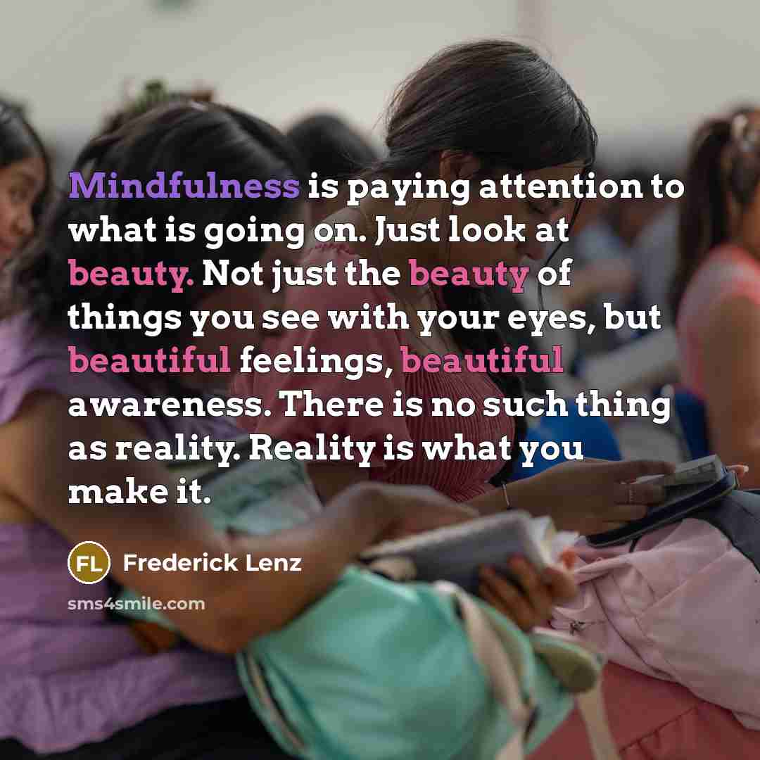 “Mindfulness is paying attention to what is going on. Just look at beauty. Not just the beauty of things you see with your eyes, but beautiful feelings, beautiful awareness. There is no such thing as reality. Reality is what you make it.” quote by Frederick Lenz