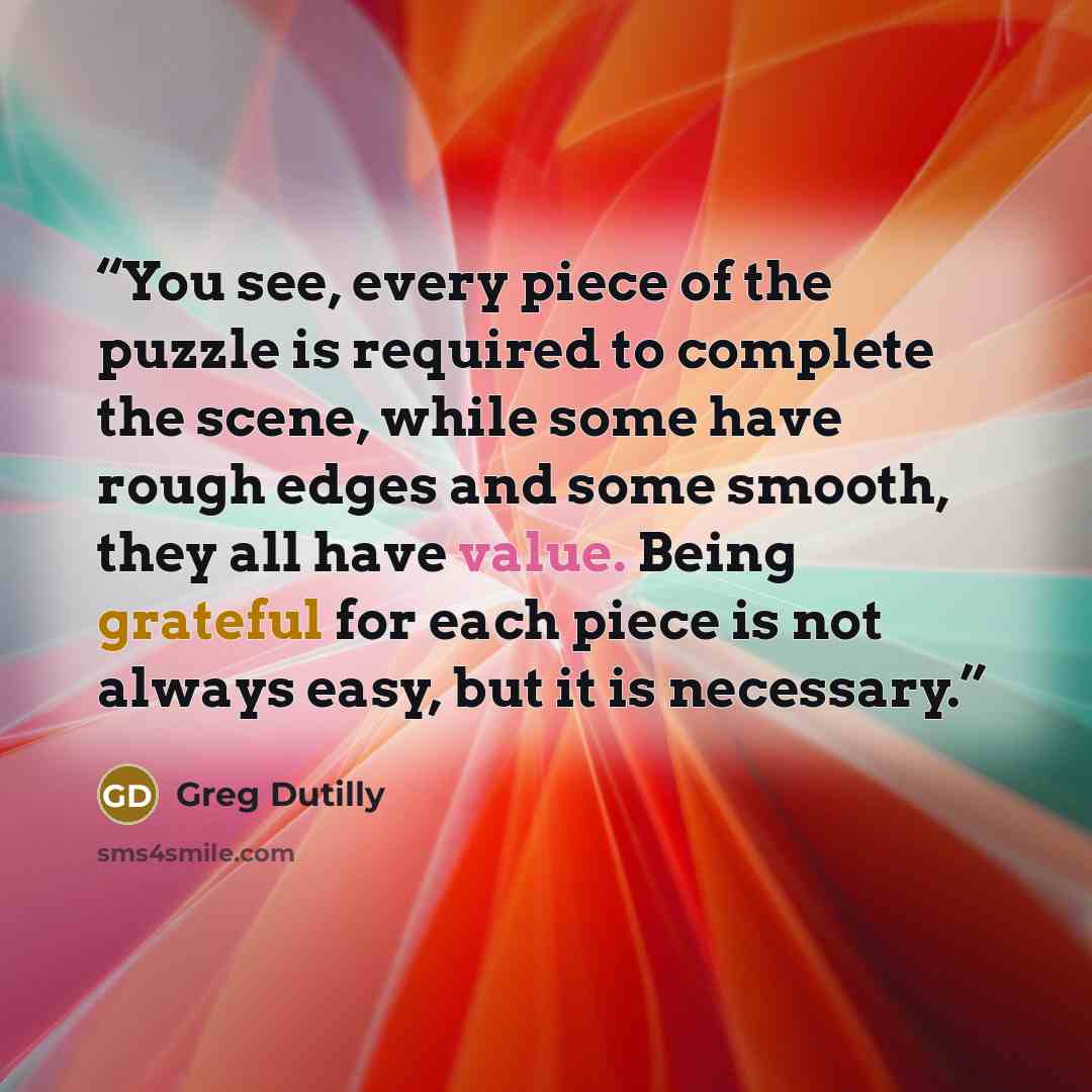 “You see, every piece of the puzzle is required to complete the scene, while some have rough edges and some smooth, they all have value. Being grateful for each piece is not always easy, but it is necessary.” quote by Greg Dutilly