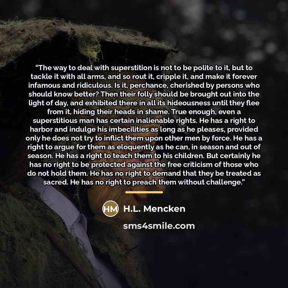 “The way to deal with superstition is not to be polite to it, but to tackle it with all arms, and so rout it, cripple it, and make it forever infamous and ridiculous. Is it, perchance, cherished by persons who should know better? Then their folly should be brought out into the light of day, and…” quote by H.L. Mencken