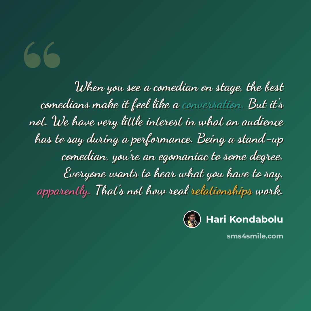 “When you see a comedian on stage, the best comedians make it feel like a conversation. But it's not. We have very little interest in what an audience has to say during a performance. Being a stand-up comedian, you're an egomaniac to some degree. Everyone wants to hear what you have to say…” quote by Hari Kondabolu