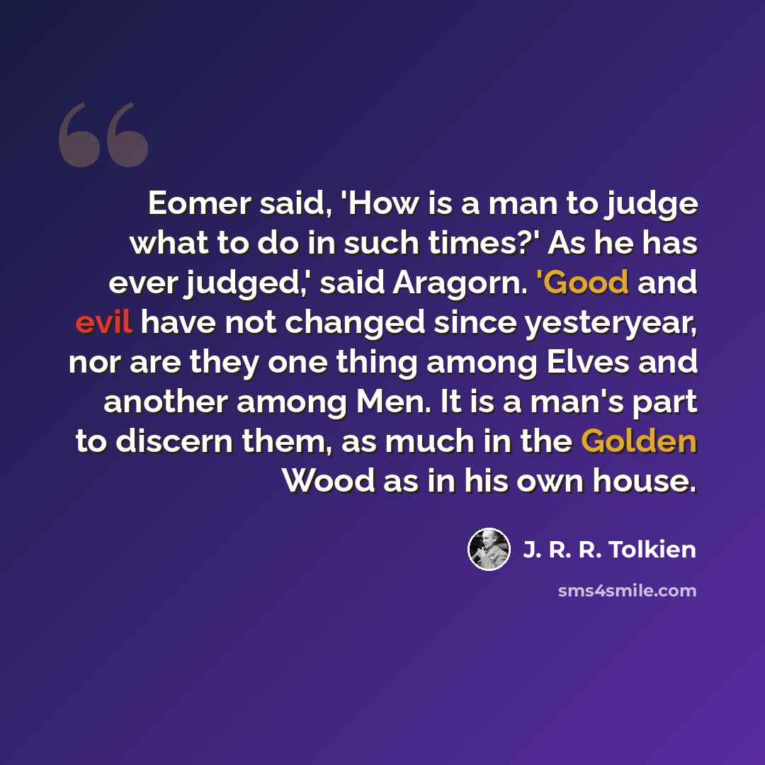 “Eomer said, 'How is a man to judge what to do in such times?' As he has ever judged,' said Aragorn. 'Good and evil have not changed since yesteryear, nor are they one thing among Elves and another among Men. It is a man's part to discern them, as much in the Golden Wood as in his own house.” quote by J. R. R. Tolkien