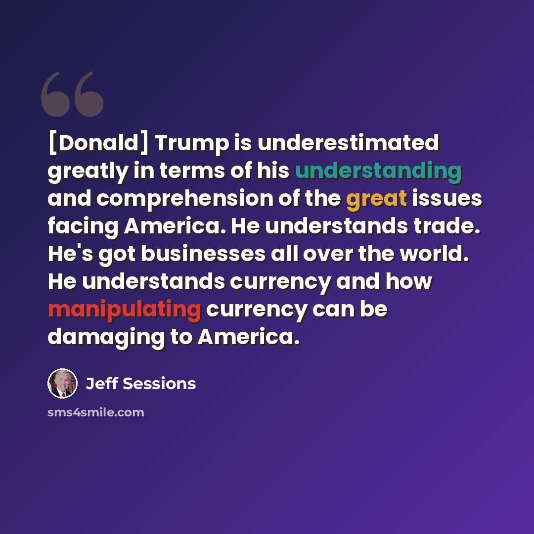 “[Donald] Trump is underestimated greatly in terms of his understanding and comprehension of the great issues facing America. He understands trade. He's got businesses all over the world. He understands currency and how manipulating currency can be damaging to America.” quote by Jeff Sessions