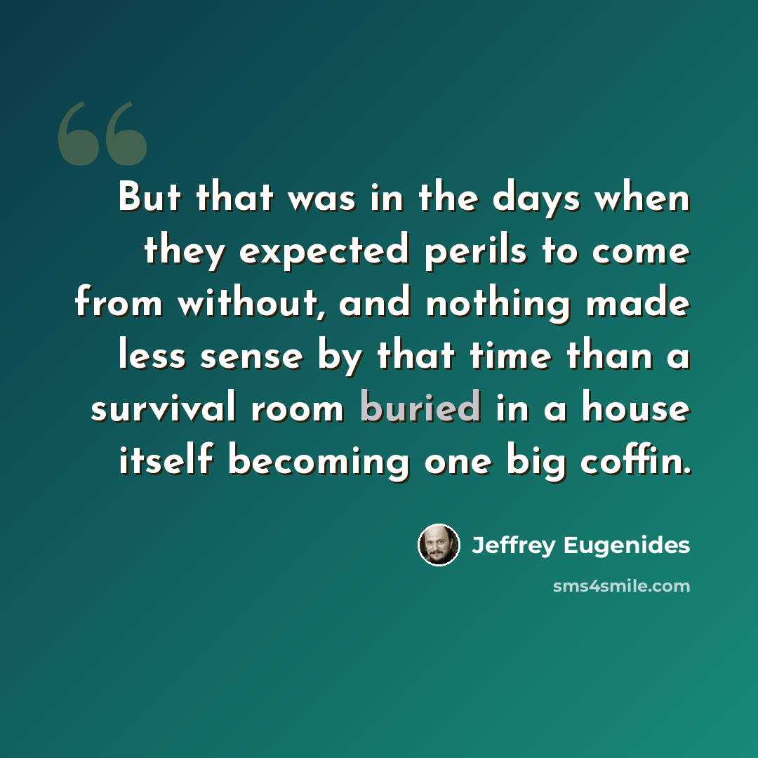 “But that was in the days when they expected perils to come from without, and nothing made less sense by that time than a survival room buried in a house itself becoming one big coffin.” quote by Jeffrey Eugenides