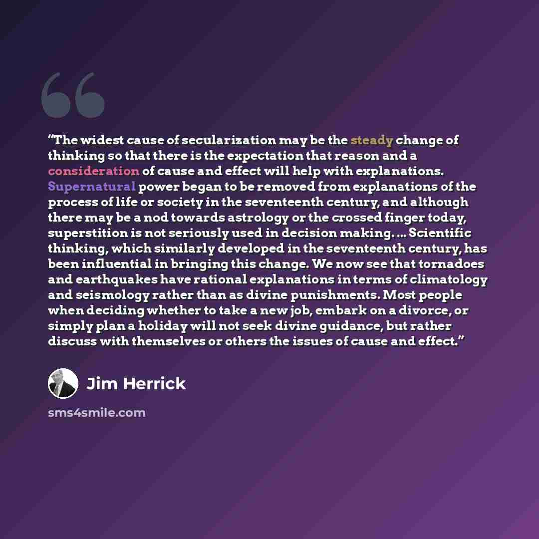 “The widest cause of secularization may be the steady change of thinking so that there is the expectation that reason and a consideration of cause and effect will help with explanations. Supernatural power began to be removed from explanations of the process of life or society in the seventeenth…” quote by Jim Herrick