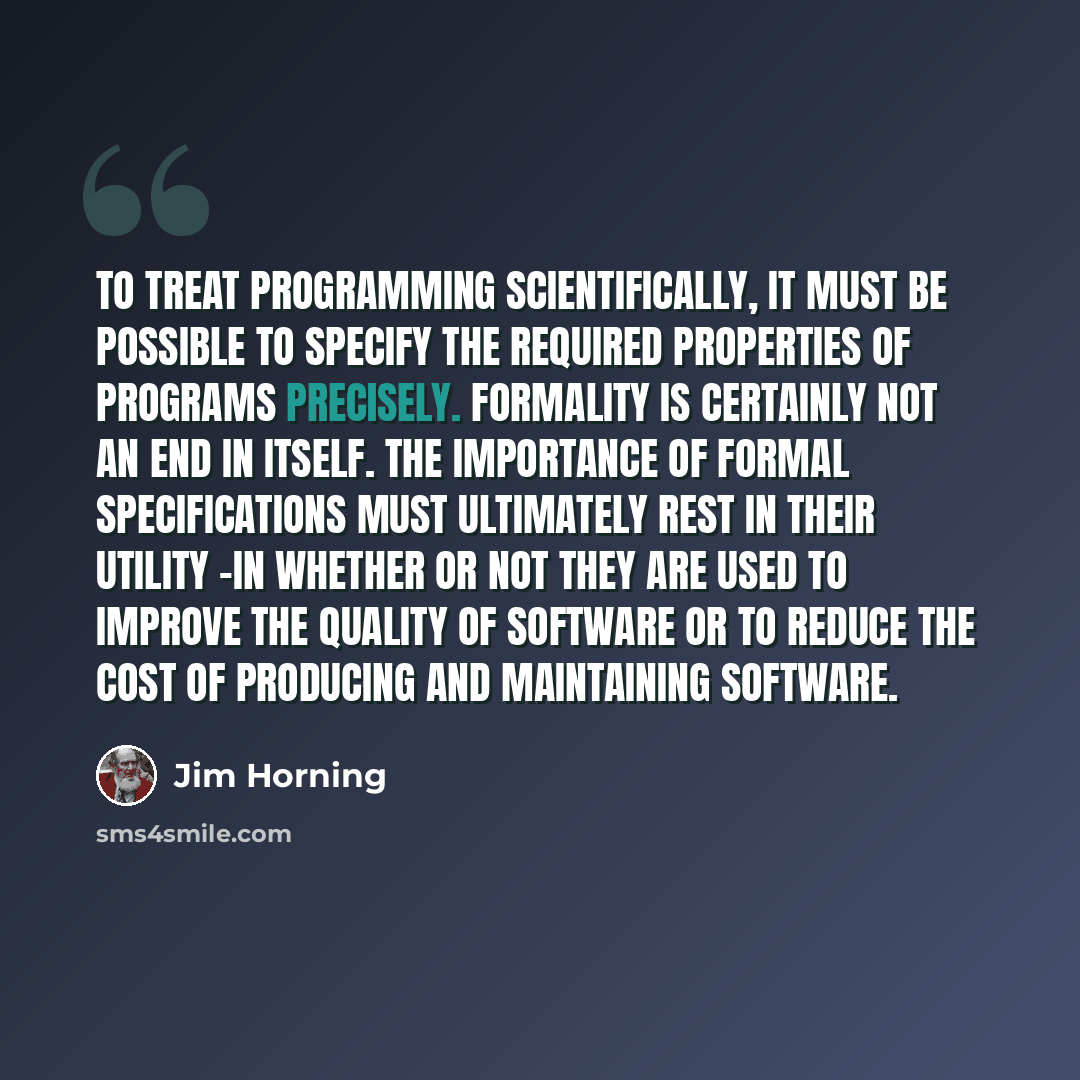 “To treat programming scientifically, it must be possible to specify the required properties of programs precisely. Formality is certainly not an end in itself. The importance of formal specifications must ultimately rest in their utility -in whether or not they are used to improve the quality of…” quote by Jim Horning