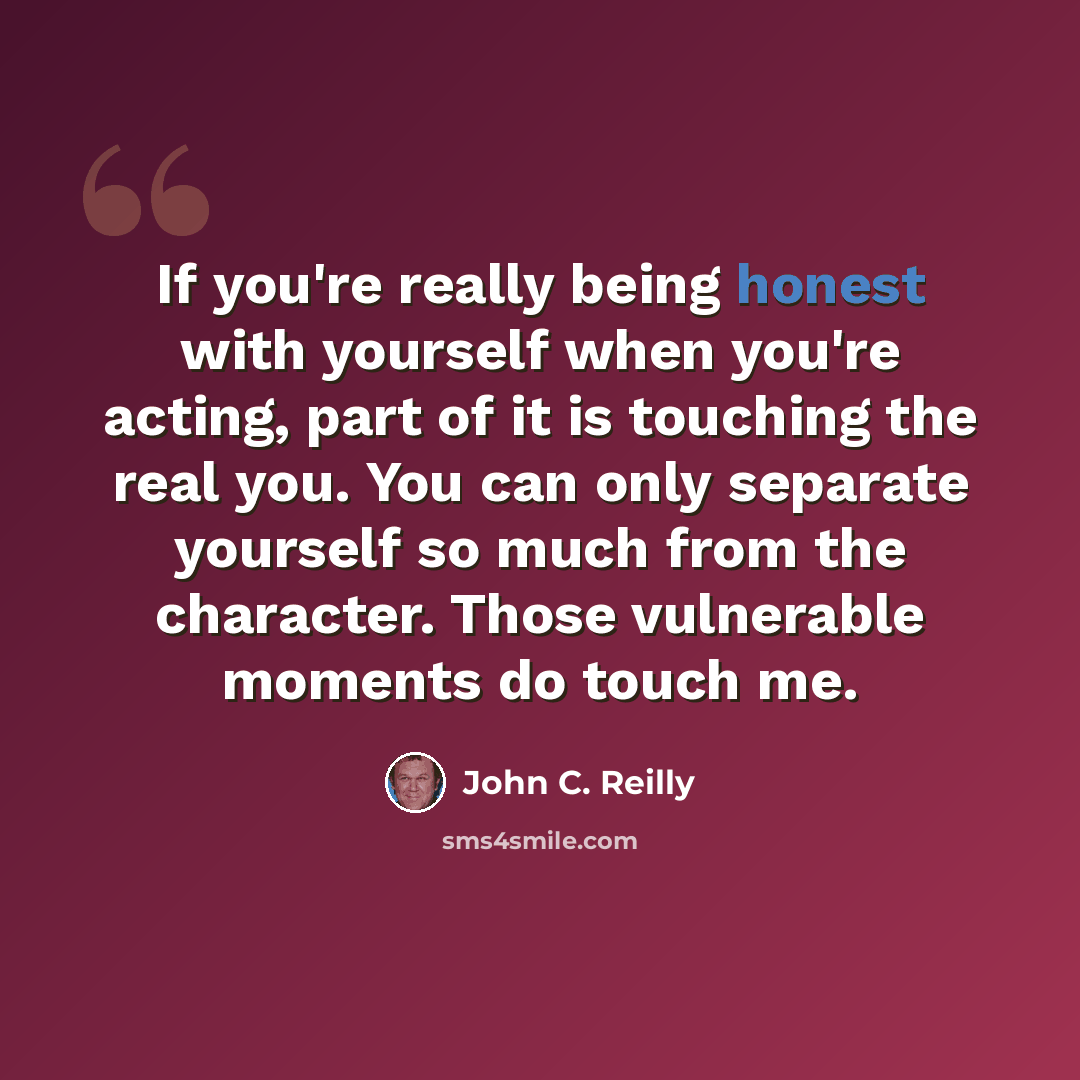 “If you're really being honest with yourself when you're acting, part of it is touching the real you. You can only separate yourself so much from the character. Those vulnerable moments do touch me.” quote by John C. Reilly