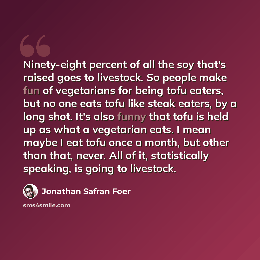 “Ninety-eight percent of all the soy that's raised goes to livestock. So people make fun of vegetarians for being tofu eaters, but no one eats tofu like steak eaters, by a long shot. It's also funny that tofu is held up as what a vegetarian eats. I mean maybe I eat tofu once a month, but other than…” quote by Jonathan Safran Foer