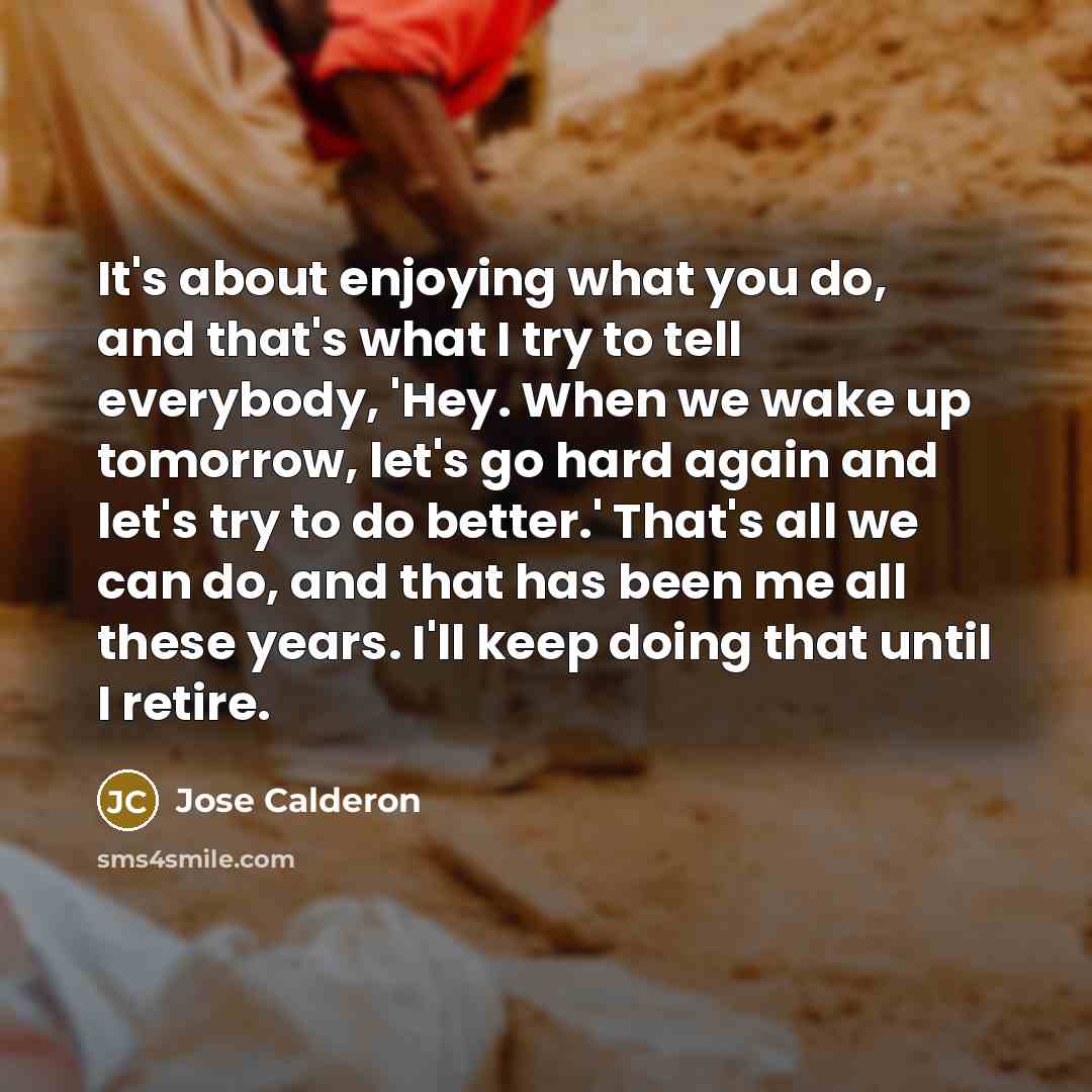 “It's about enjoying what you do, and that's what I try to tell everybody, 'Hey. When we wake up tomorrow, let's go hard again and let's try to do better.' That's all we can do, and that has been me all these years. I'll keep doing that until I retire.” quote by Jose Calderon
