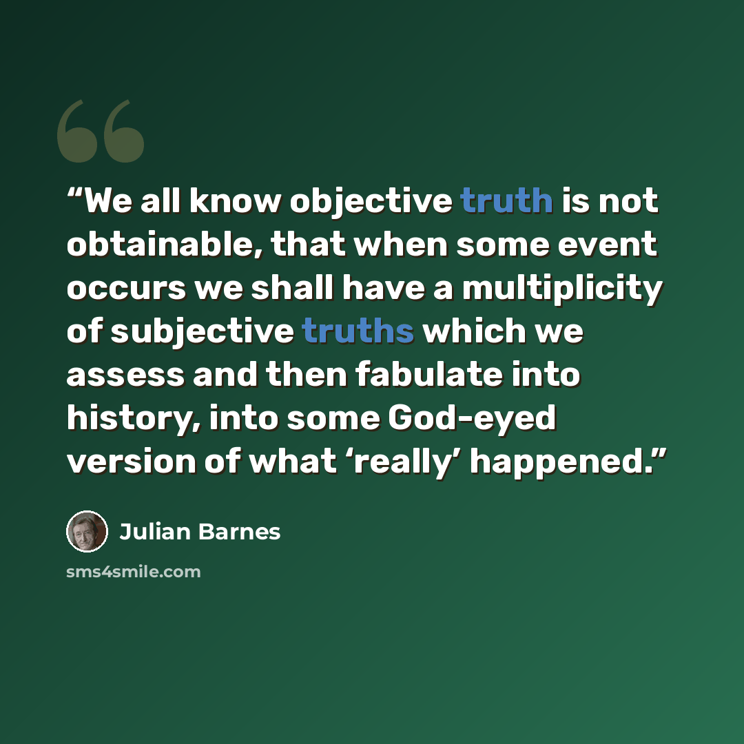 “We all know objective truth is not obtainable, that when some event occurs we shall have a multiplicity of subjective truths which we assess and then fabulate into history, into some God-eyed version of what ‘really’ happened.” quote by Julian Barnes