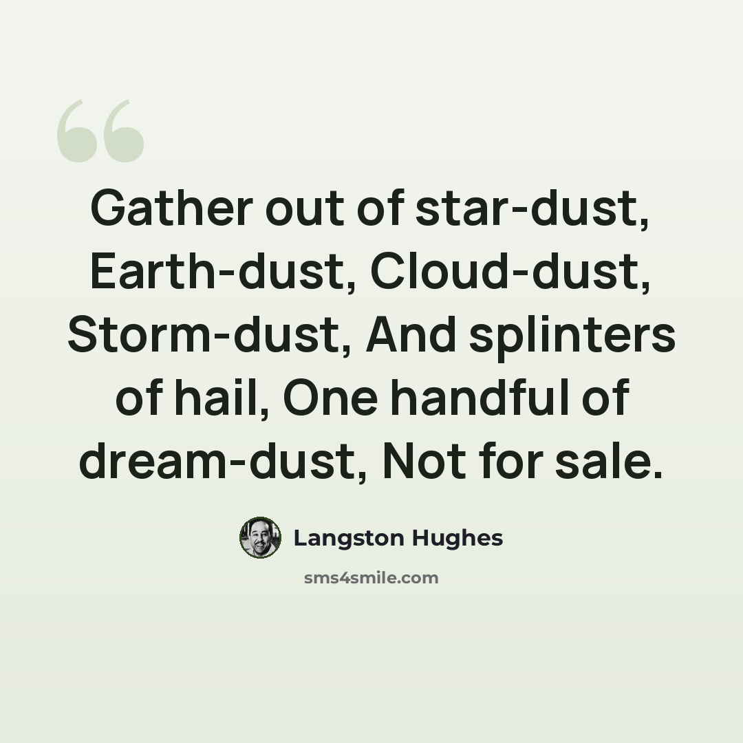 “Gather out of star-dust, Earth-dust, Cloud-dust, Storm-dust, And splinters of hail, One handful of dream-dust, Not for sale.” quote by Langston Hughes