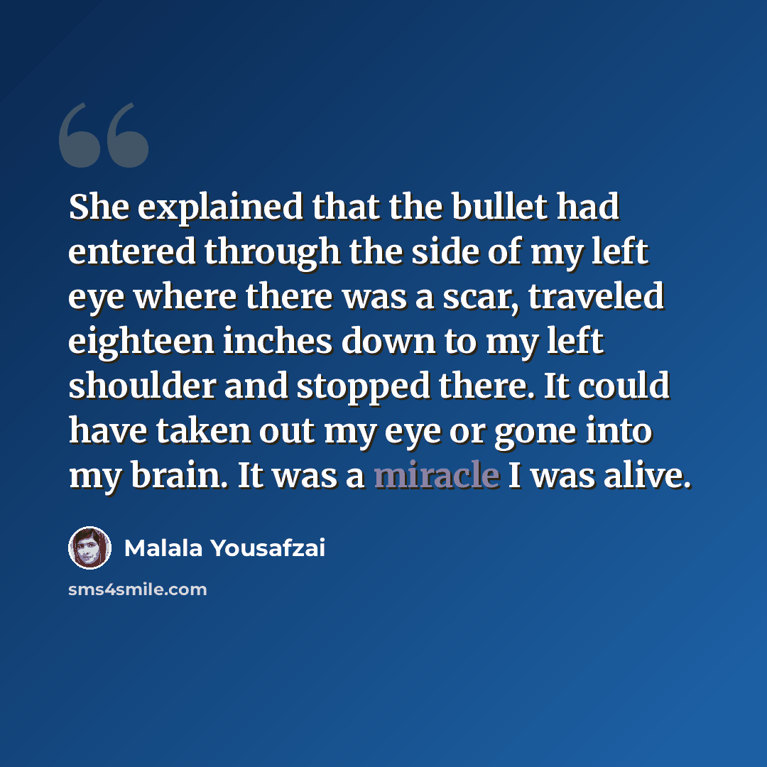 “She explained that the bullet had entered through the side of my left eye where there was a scar, traveled eighteen inches down to my left shoulder and stopped there. It could have taken out my eye or gone into my brain. It was a miracle I was alive.” quote by Malala Yousafzai