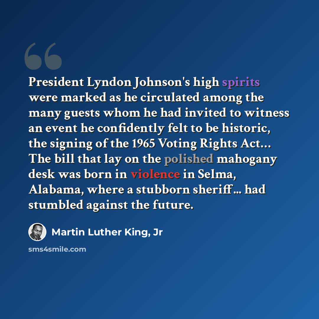 “President Lyndon Johnson's high spirits were marked as he circulated among the many guests whom he had invited to witness an event he confidently felt to be historic, the signing of the 1965 Voting Rights Act… The bill that lay on the polished mahogany desk was born in violence in Selma, Alabama…” quote by Martin Luther King, Jr