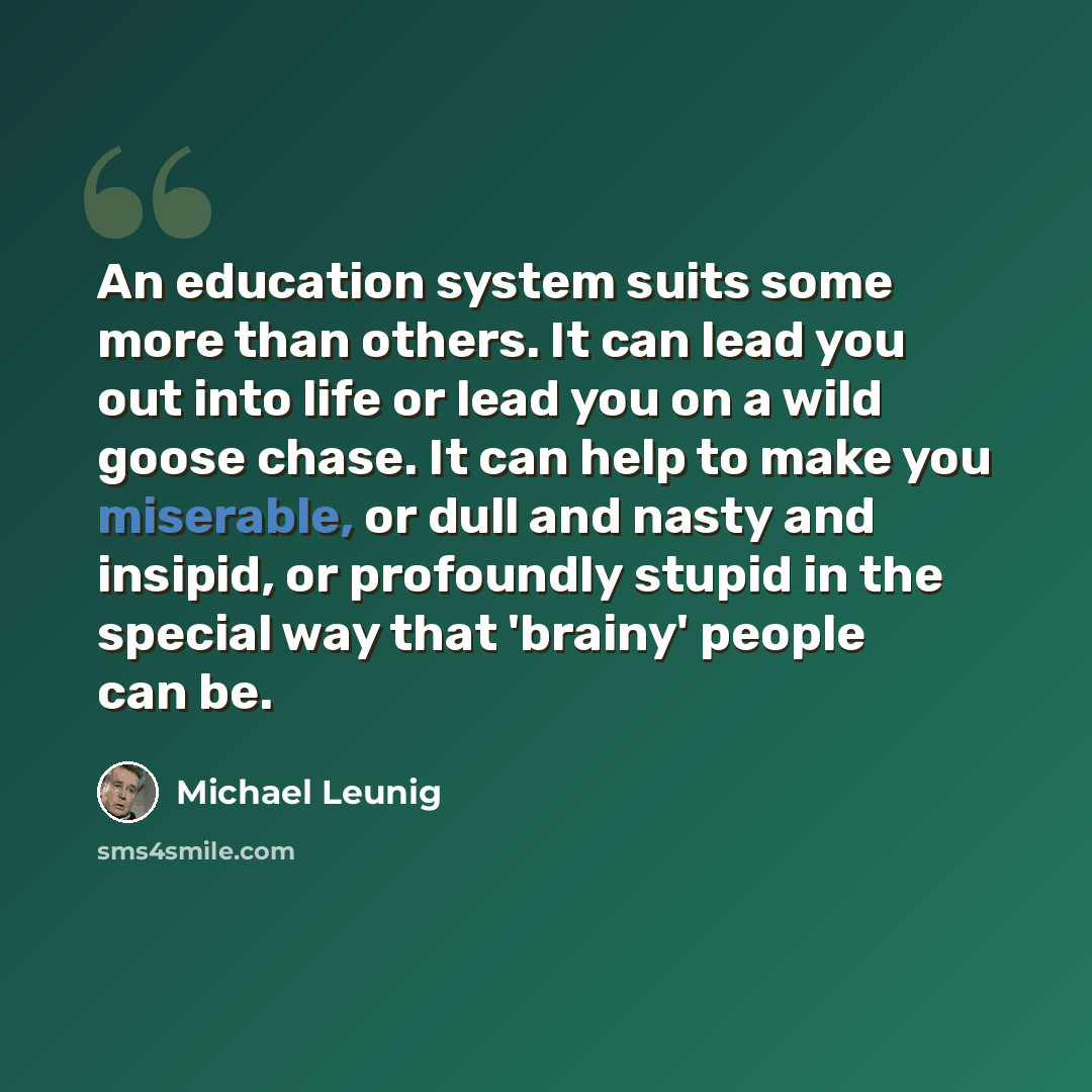“An education system suits some more than others. It can lead you out into life or lead you on a wild goose chase. It can help to make you miserable, or dull and nasty and insipid, or profoundly stupid in the special way that 'brainy' people can be.” quote by Michael Leunig