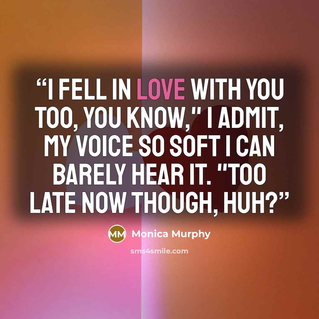 “I fell in love with you too, you know," I admit, my voice so soft I can barely hear it. "Too late now though, huh?” quote by Monica Murphy