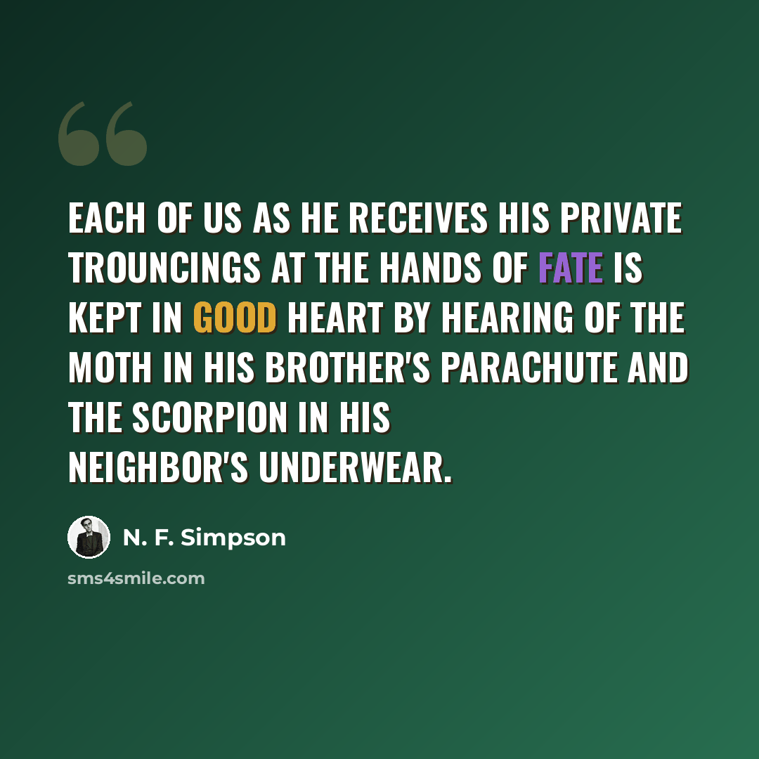 “Each of us as he receives his private trouncings at the hands of fate is kept in good heart by hearing of the moth in his brother's parachute and the scorpion in his neighbor's underwear.” quote by N. F. Simpson