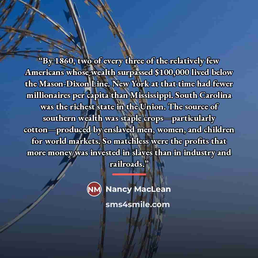 “By 1860, two of every three of the relatively few Americans whose wealth surpassed $100,000 lived below the Mason-Dixon Line. New York at that time had fewer millionaires per capita than Mississippi. South Carolina was the richest state in the Union. The source of southern wealth was staple…” quote by Nancy MacLean